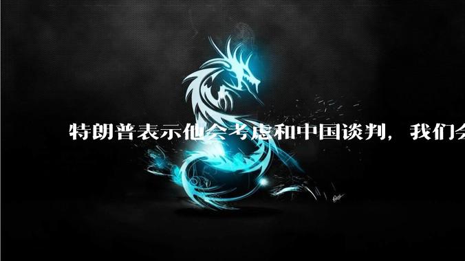 特朗普表示他会考虑和中国谈判，我们会谈吗，怎么谈？